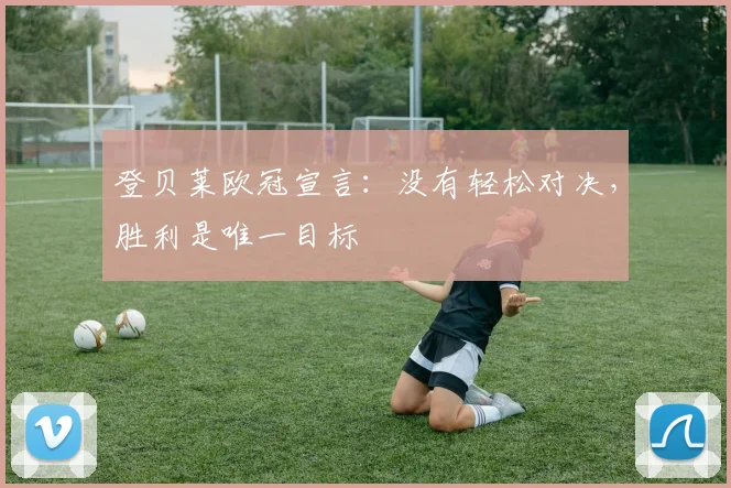 登贝莱欧冠宣言：没有轻松对决，胜利是唯一目标