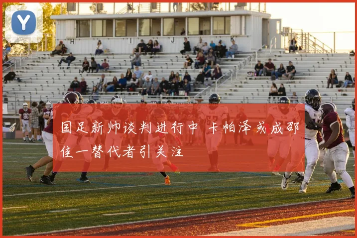 国足新帅谈判进行中 卡帕泽或成邵佳一替代者引关注
