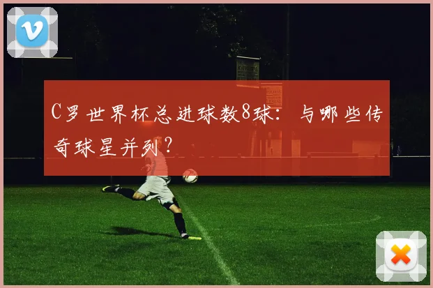 C罗世界杯总进球数8球：与哪些传奇球星并列？