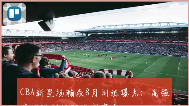 CBA新星杨瀚森8月训练曝光：高强度攻防训练瞄准新赛季