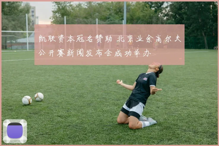 凯联资本冠名赞助 北京业余高尔夫公开赛新闻发布会成功举办