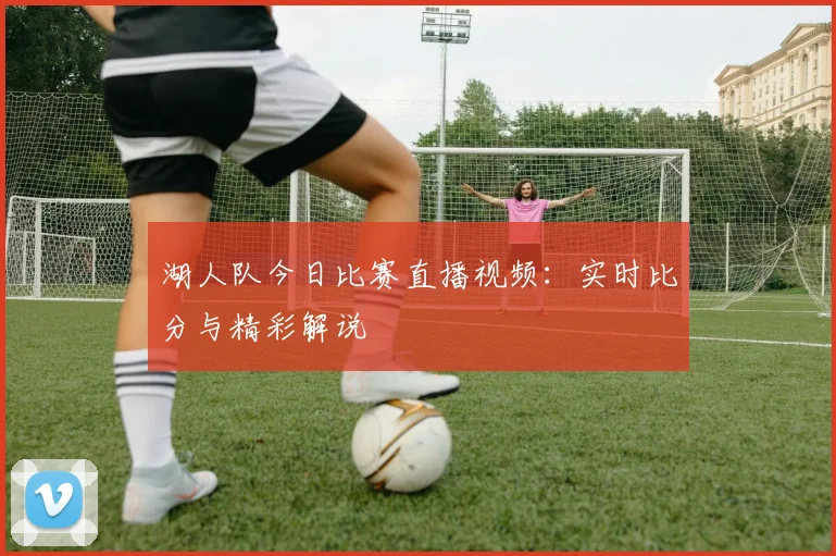 湖人队今日比赛直播视频：实时比分与精彩解说