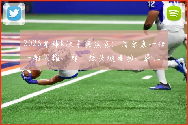 2026年韩K联半场焦点：马尔康一传一射闪耀，郑昇炫头槌建功，蔚山现代半场2-1领先光州