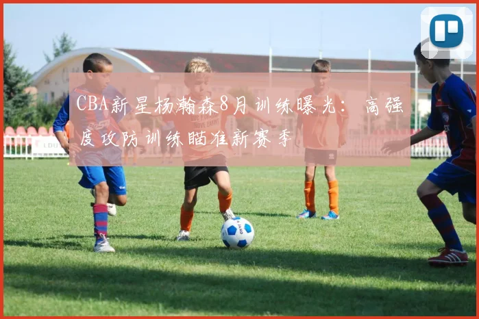 CBA新星杨瀚森8月训练曝光：高强度攻防训练瞄准新赛季