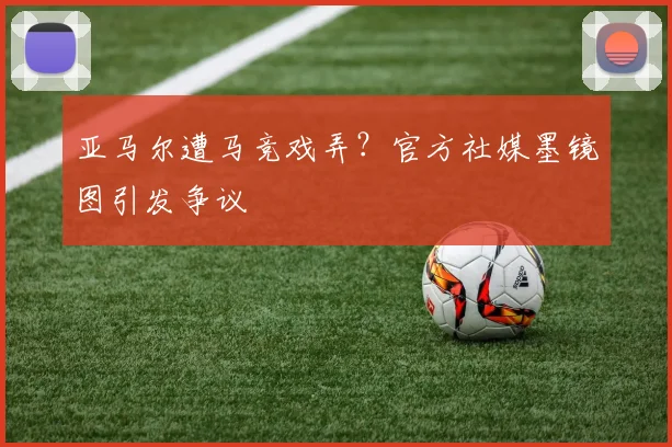 亚马尔遭马竞戏弄？官方社媒墨镜图引发争议