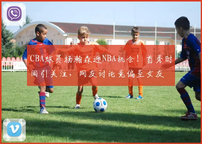 CBA球员杨瀚森迎NBA机会！首秀时间引关注，网友讨论竟偏至女友