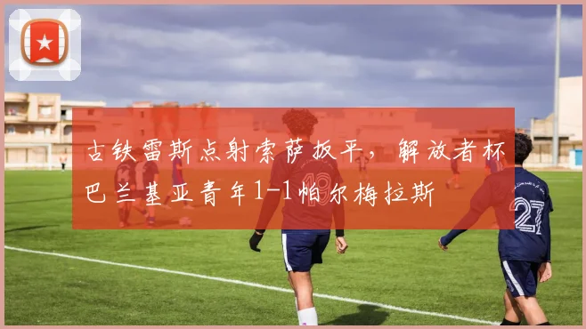 古铁雷斯点射索萨扳平，解放者杯巴兰基亚青年1-1帕尔梅拉斯
