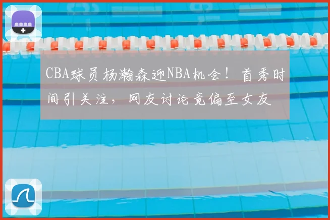 CBA球员杨瀚森迎NBA机会!首秀时间引关注,网友讨论竟偏至女友