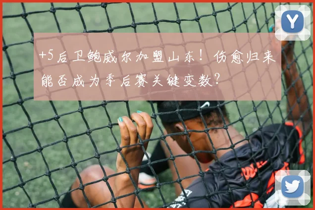 +5后卫鲍威尔加盟山东！伤愈归来能否成为季后赛关键变数？