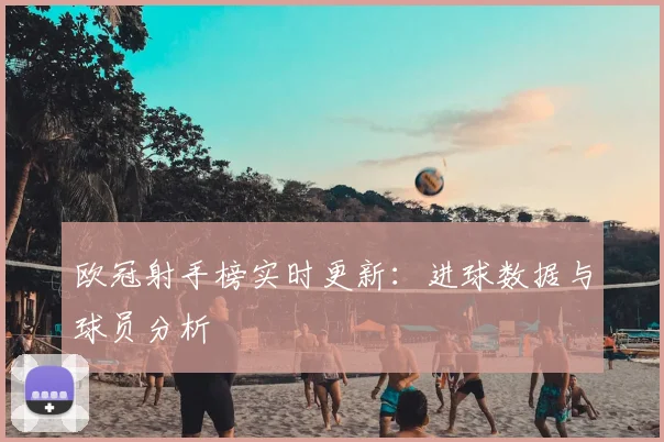 欧冠射手榜实时更新:进球数据与球员分析