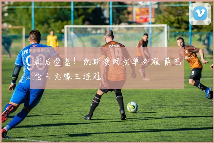 新后登基！凯斯澳网女单夺冠 萨巴伦卡无缘三连冠
