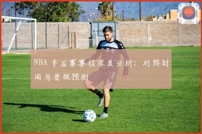 NBA 季后赛赛程深度分析：对阵时间与晋级预测