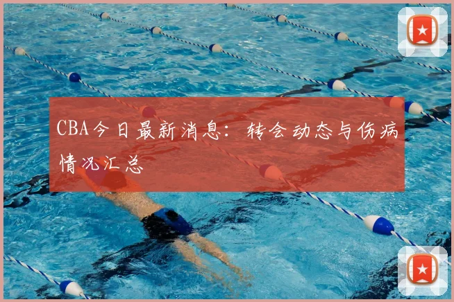 CBA今日最新消息：转会动态与伤病情况汇总